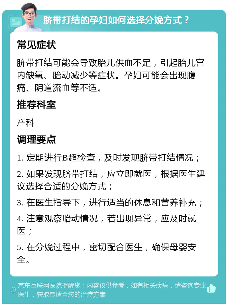 脐带打结的孕妇如何选择分娩方式？ 常见症状 脐带打结可能会导致胎儿供血不足，引起胎儿宫内缺氧、胎动减少等症状。孕妇可能会出现腹痛、阴道流血等不适。 推荐科室 产科 调理要点 1. 定期进行B超检查，及时发现脐带打结情况； 2. 如果发现脐带打结，应立即就医，根据医生建议选择合适的分娩方式； 3. 在医生指导下，进行适当的休息和营养补充； 4. 注意观察胎动情况，若出现异常，应及时就医； 5. 在分娩过程中，密切配合医生，确保母婴安全。