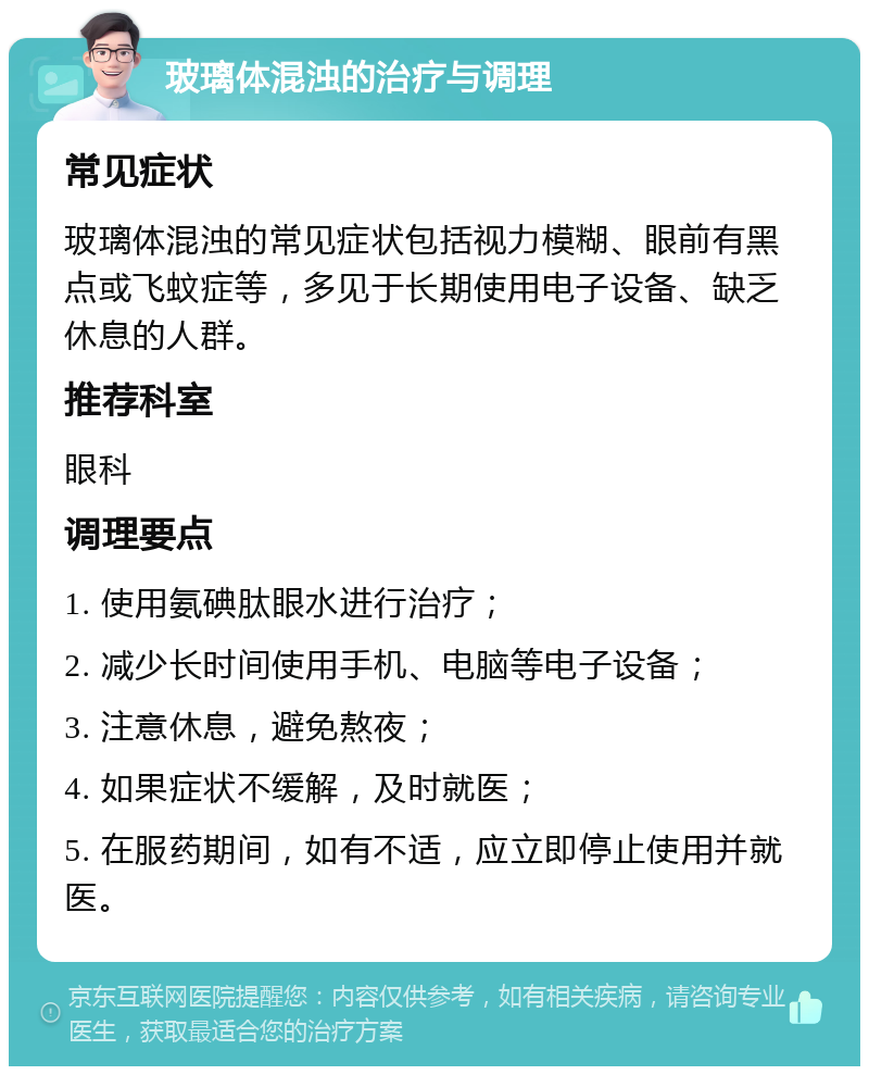 玻璃体混浊的治疗与调理 常见症状 玻璃体混浊的常见症状包括视力模糊、眼前有黑点或飞蚊症等，多见于长期使用电子设备、缺乏休息的人群。 推荐科室 眼科 调理要点 1. 使用氨碘肽眼水进行治疗； 2. 减少长时间使用手机、电脑等电子设备； 3. 注意休息，避免熬夜； 4. 如果症状不缓解，及时就医； 5. 在服药期间，如有不适，应立即停止使用并就医。