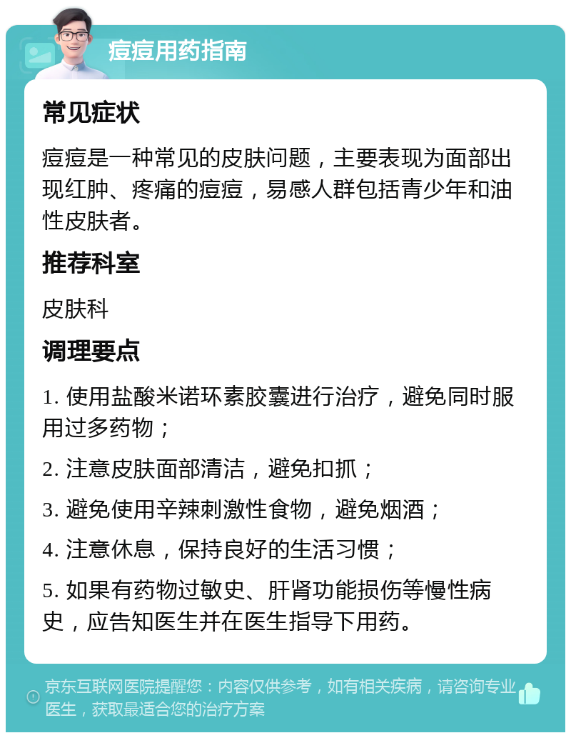 痘痘用药指南 常见症状 痘痘是一种常见的皮肤问题，主要表现为面部出现红肿、疼痛的痘痘，易感人群包括青少年和油性皮肤者。 推荐科室 皮肤科 调理要点 1. 使用盐酸米诺环素胶囊进行治疗，避免同时服用过多药物； 2. 注意皮肤面部清洁，避免扣抓； 3. 避免使用辛辣刺激性食物，避免烟酒； 4. 注意休息，保持良好的生活习惯； 5. 如果有药物过敏史、肝肾功能损伤等慢性病史，应告知医生并在医生指导下用药。