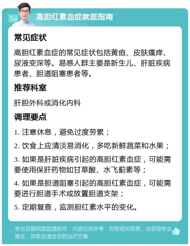 高胆红素血症就医指南 常见症状 高胆红素血症的常见症状包括黄疸、皮肤瘙痒、尿液变深等。易感人群主要是新生儿、肝脏疾病患者、胆道阻塞患者等。 推荐科室 肝胆外科或消化内科 调理要点 1. 注意休息，避免过度劳累； 2. 饮食上应清淡易消化，多吃新鲜蔬菜和水果； 3. 如果是肝脏疾病引起的高胆红素血症，可能需要使用保肝药物如甘草酸、水飞蓟素等； 4. 如果是胆道阻塞引起的高胆红素血症，可能需要进行胆道手术或放置胆道支架； 5. 定期复查，监测胆红素水平的变化。