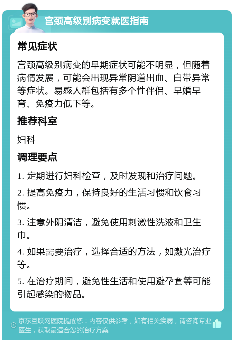 宫颈高级别病变就医指南 常见症状 宫颈高级别病变的早期症状可能不明显，但随着病情发展，可能会出现异常阴道出血、白带异常等症状。易感人群包括有多个性伴侣、早婚早育、免疫力低下等。 推荐科室 妇科 调理要点 1. 定期进行妇科检查，及时发现和治疗问题。 2. 提高免疫力，保持良好的生活习惯和饮食习惯。 3. 注意外阴清洁，避免使用刺激性洗液和卫生巾。 4. 如果需要治疗，选择合适的方法，如激光治疗等。 5. 在治疗期间，避免性生活和使用避孕套等可能引起感染的物品。