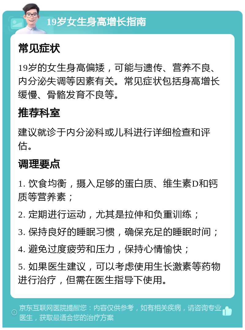 19岁女生身高增长指南 常见症状 19岁的女生身高偏矮，可能与遗传、营养不良、内分泌失调等因素有关。常见症状包括身高增长缓慢、骨骼发育不良等。 推荐科室 建议就诊于内分泌科或儿科进行详细检查和评估。 调理要点 1. 饮食均衡，摄入足够的蛋白质、维生素D和钙质等营养素； 2. 定期进行运动，尤其是拉伸和负重训练； 3. 保持良好的睡眠习惯，确保充足的睡眠时间； 4. 避免过度疲劳和压力，保持心情愉快； 5. 如果医生建议，可以考虑使用生长激素等药物进行治疗，但需在医生指导下使用。