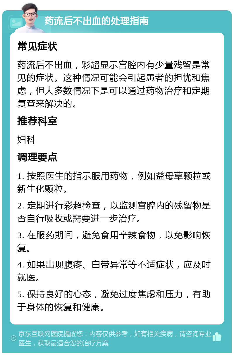 药流后不出血的处理指南 常见症状 药流后不出血，彩超显示宫腔内有少量残留是常见的症状。这种情况可能会引起患者的担忧和焦虑，但大多数情况下是可以通过药物治疗和定期复查来解决的。 推荐科室 妇科 调理要点 1. 按照医生的指示服用药物，例如益母草颗粒或新生化颗粒。 2. 定期进行彩超检查，以监测宫腔内的残留物是否自行吸收或需要进一步治疗。 3. 在服药期间，避免食用辛辣食物，以免影响恢复。 4. 如果出现腹疼、白带异常等不适症状，应及时就医。 5. 保持良好的心态，避免过度焦虑和压力，有助于身体的恢复和健康。