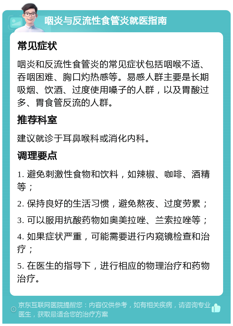 咽炎与反流性食管炎就医指南 常见症状 咽炎和反流性食管炎的常见症状包括咽喉不适、吞咽困难、胸口灼热感等。易感人群主要是长期吸烟、饮酒、过度使用嗓子的人群，以及胃酸过多、胃食管反流的人群。 推荐科室 建议就诊于耳鼻喉科或消化内科。 调理要点 1. 避免刺激性食物和饮料，如辣椒、咖啡、酒精等； 2. 保持良好的生活习惯，避免熬夜、过度劳累； 3. 可以服用抗酸药物如奥美拉唑、兰索拉唑等； 4. 如果症状严重，可能需要进行内窥镜检查和治疗； 5. 在医生的指导下，进行相应的物理治疗和药物治疗。