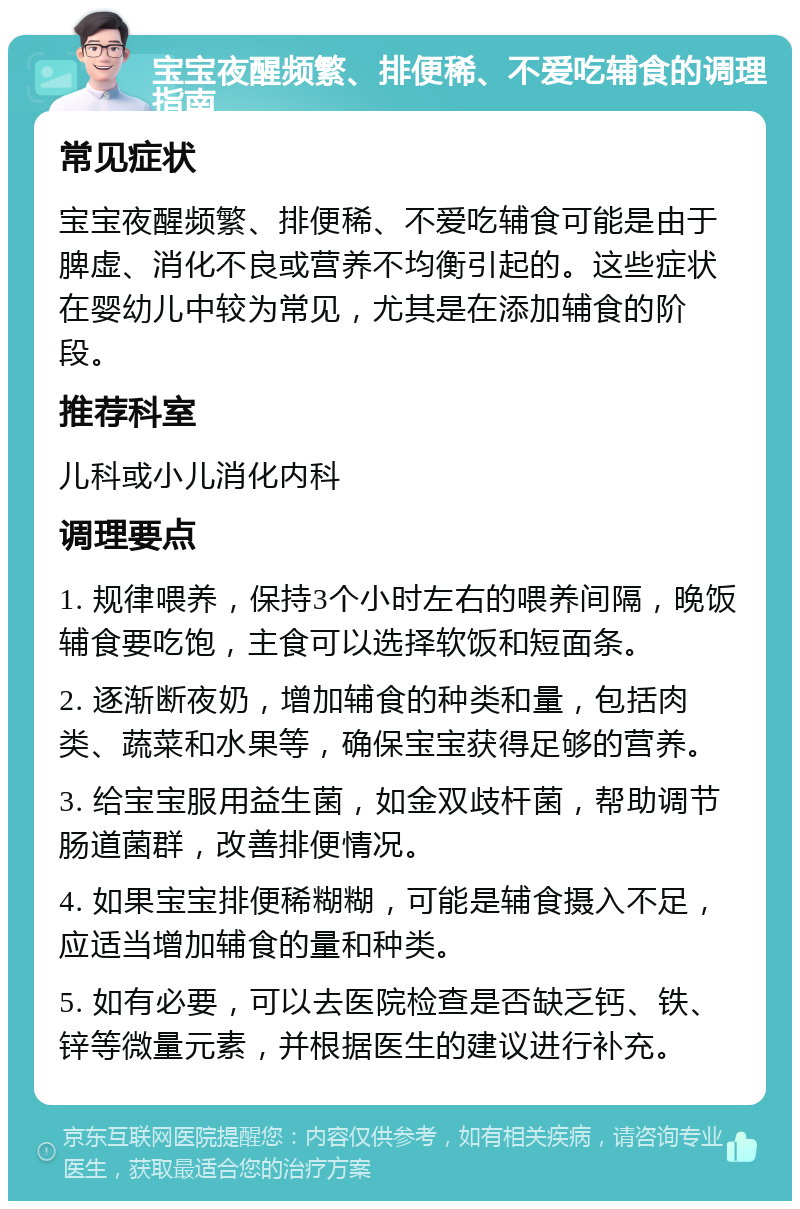 宝宝夜醒频繁、排便稀、不爱吃辅食的调理指南 常见症状 宝宝夜醒频繁、排便稀、不爱吃辅食可能是由于脾虚、消化不良或营养不均衡引起的。这些症状在婴幼儿中较为常见，尤其是在添加辅食的阶段。 推荐科室 儿科或小儿消化内科 调理要点 1. 规律喂养，保持3个小时左右的喂养间隔，晚饭辅食要吃饱，主食可以选择软饭和短面条。 2. 逐渐断夜奶，增加辅食的种类和量，包括肉类、蔬菜和水果等，确保宝宝获得足够的营养。 3. 给宝宝服用益生菌，如金双歧杆菌，帮助调节肠道菌群，改善排便情况。 4. 如果宝宝排便稀糊糊，可能是辅食摄入不足，应适当增加辅食的量和种类。 5. 如有必要，可以去医院检查是否缺乏钙、铁、锌等微量元素，并根据医生的建议进行补充。