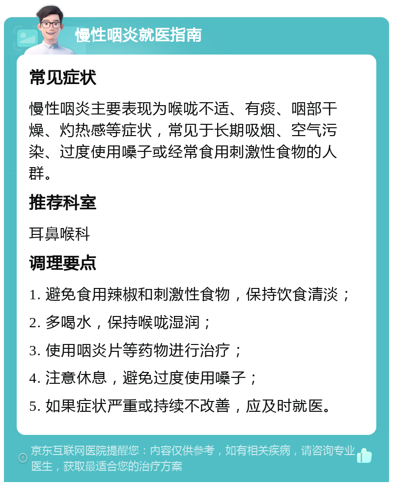 慢性咽炎就医指南 常见症状 慢性咽炎主要表现为喉咙不适、有痰、咽部干燥、灼热感等症状，常见于长期吸烟、空气污染、过度使用嗓子或经常食用刺激性食物的人群。 推荐科室 耳鼻喉科 调理要点 1. 避免食用辣椒和刺激性食物，保持饮食清淡； 2. 多喝水，保持喉咙湿润； 3. 使用咽炎片等药物进行治疗； 4. 注意休息，避免过度使用嗓子； 5. 如果症状严重或持续不改善，应及时就医。