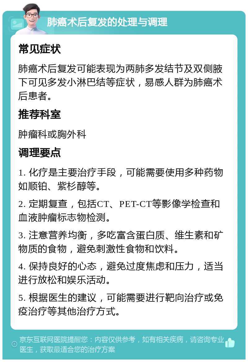 肺癌术后复发的处理与调理 常见症状 肺癌术后复发可能表现为两肺多发结节及双侧腋下可见多发小淋巴结等症状，易感人群为肺癌术后患者。 推荐科室 肿瘤科或胸外科 调理要点 1. 化疗是主要治疗手段，可能需要使用多种药物如顺铂、紫杉醇等。 2. 定期复查，包括CT、PET-CT等影像学检查和血液肿瘤标志物检测。 3. 注意营养均衡，多吃富含蛋白质、维生素和矿物质的食物，避免刺激性食物和饮料。 4. 保持良好的心态，避免过度焦虑和压力，适当进行放松和娱乐活动。 5. 根据医生的建议，可能需要进行靶向治疗或免疫治疗等其他治疗方式。