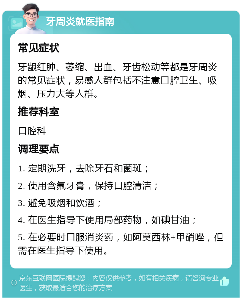 牙周炎就医指南 常见症状 牙龈红肿、萎缩、出血、牙齿松动等都是牙周炎的常见症状，易感人群包括不注意口腔卫生、吸烟、压力大等人群。 推荐科室 口腔科 调理要点 1. 定期洗牙，去除牙石和菌斑； 2. 使用含氟牙膏，保持口腔清洁； 3. 避免吸烟和饮酒； 4. 在医生指导下使用局部药物，如碘甘油； 5. 在必要时口服消炎药，如阿莫西林+甲硝唑，但需在医生指导下使用。