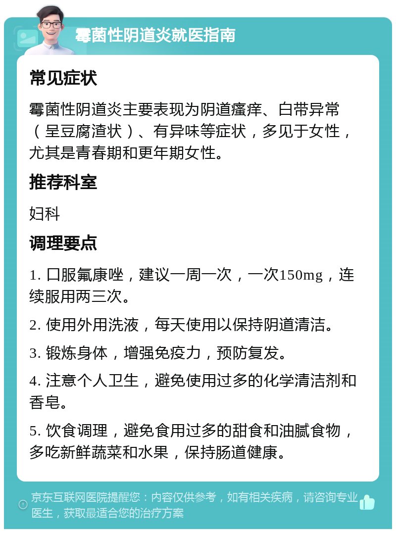 霉菌性阴道炎就医指南 常见症状 霉菌性阴道炎主要表现为阴道瘙痒、白带异常（呈豆腐渣状）、有异味等症状，多见于女性，尤其是青春期和更年期女性。 推荐科室 妇科 调理要点 1. 口服氟康唑，建议一周一次，一次150mg，连续服用两三次。 2. 使用外用洗液，每天使用以保持阴道清洁。 3. 锻炼身体，增强免疫力，预防复发。 4. 注意个人卫生，避免使用过多的化学清洁剂和香皂。 5. 饮食调理，避免食用过多的甜食和油腻食物，多吃新鲜蔬菜和水果，保持肠道健康。