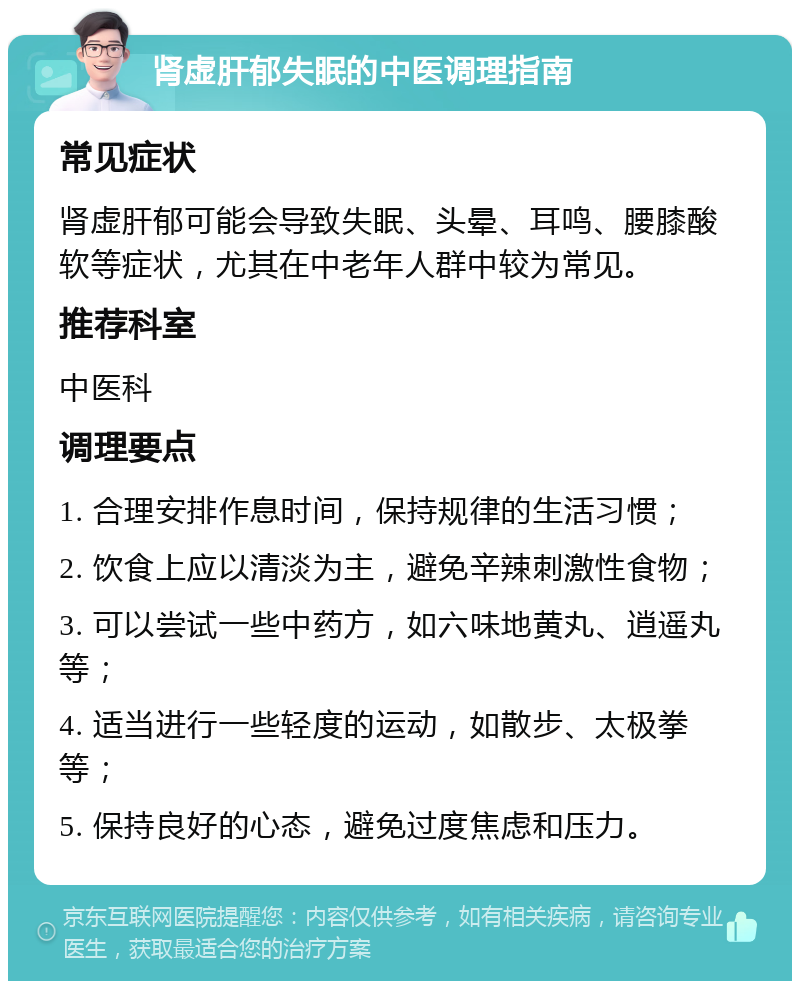 肾虚肝郁失眠的中医调理指南 常见症状 肾虚肝郁可能会导致失眠、头晕、耳鸣、腰膝酸软等症状，尤其在中老年人群中较为常见。 推荐科室 中医科 调理要点 1. 合理安排作息时间，保持规律的生活习惯； 2. 饮食上应以清淡为主，避免辛辣刺激性食物； 3. 可以尝试一些中药方，如六味地黄丸、逍遥丸等； 4. 适当进行一些轻度的运动，如散步、太极拳等； 5. 保持良好的心态，避免过度焦虑和压力。