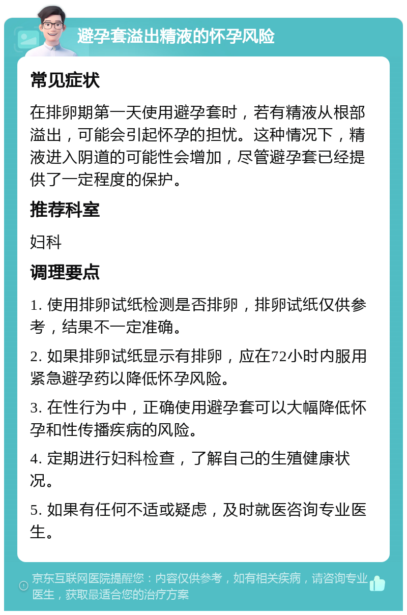 避孕套溢出精液的怀孕风险 常见症状 在排卵期第一天使用避孕套时，若有精液从根部溢出，可能会引起怀孕的担忧。这种情况下，精液进入阴道的可能性会增加，尽管避孕套已经提供了一定程度的保护。 推荐科室 妇科 调理要点 1. 使用排卵试纸检测是否排卵，排卵试纸仅供参考，结果不一定准确。 2. 如果排卵试纸显示有排卵，应在72小时内服用紧急避孕药以降低怀孕风险。 3. 在性行为中，正确使用避孕套可以大幅降低怀孕和性传播疾病的风险。 4. 定期进行妇科检查，了解自己的生殖健康状况。 5. 如果有任何不适或疑虑，及时就医咨询专业医生。