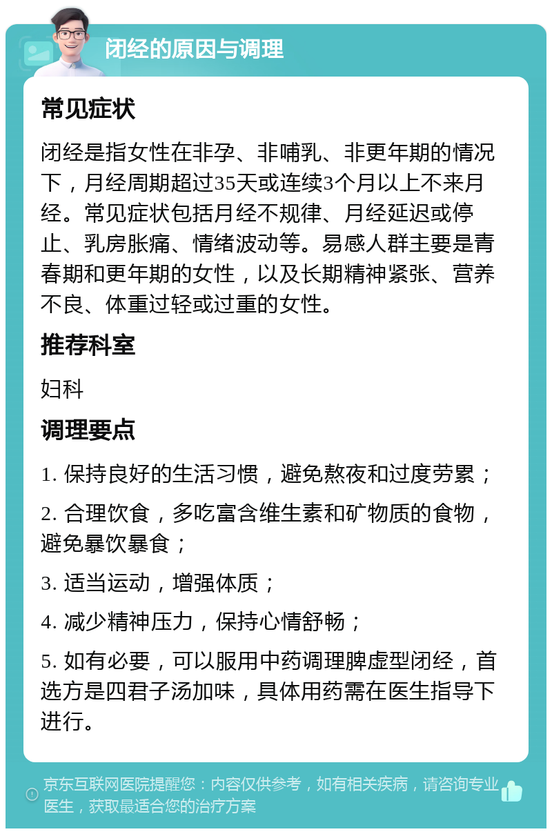 闭经的原因与调理 常见症状 闭经是指女性在非孕、非哺乳、非更年期的情况下，月经周期超过35天或连续3个月以上不来月经。常见症状包括月经不规律、月经延迟或停止、乳房胀痛、情绪波动等。易感人群主要是青春期和更年期的女性，以及长期精神紧张、营养不良、体重过轻或过重的女性。 推荐科室 妇科 调理要点 1. 保持良好的生活习惯，避免熬夜和过度劳累； 2. 合理饮食，多吃富含维生素和矿物质的食物，避免暴饮暴食； 3. 适当运动，增强体质； 4. 减少精神压力，保持心情舒畅； 5. 如有必要，可以服用中药调理脾虚型闭经，首选方是四君子汤加味，具体用药需在医生指导下进行。