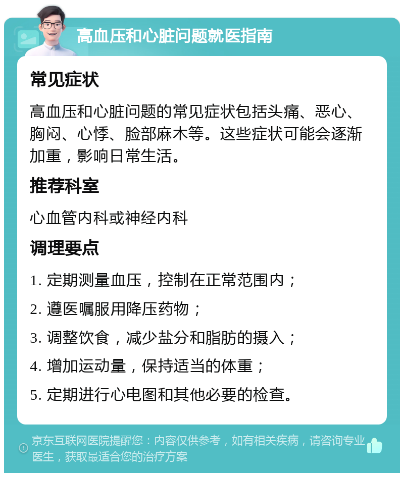 高血压和心脏问题就医指南 常见症状 高血压和心脏问题的常见症状包括头痛、恶心、胸闷、心悸、脸部麻木等。这些症状可能会逐渐加重，影响日常生活。 推荐科室 心血管内科或神经内科 调理要点 1. 定期测量血压，控制在正常范围内； 2. 遵医嘱服用降压药物； 3. 调整饮食，减少盐分和脂肪的摄入； 4. 增加运动量，保持适当的体重； 5. 定期进行心电图和其他必要的检查。