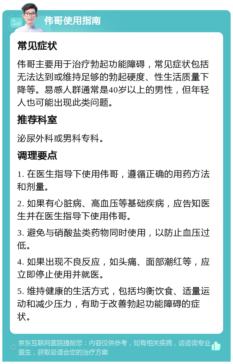 伟哥使用指南 常见症状 伟哥主要用于治疗勃起功能障碍，常见症状包括无法达到或维持足够的勃起硬度、性生活质量下降等。易感人群通常是40岁以上的男性，但年轻人也可能出现此类问题。 推荐科室 泌尿外科或男科专科。 调理要点 1. 在医生指导下使用伟哥，遵循正确的用药方法和剂量。 2. 如果有心脏病、高血压等基础疾病，应告知医生并在医生指导下使用伟哥。 3. 避免与硝酸盐类药物同时使用，以防止血压过低。 4. 如果出现不良反应，如头痛、面部潮红等，应立即停止使用并就医。 5. 维持健康的生活方式，包括均衡饮食、适量运动和减少压力，有助于改善勃起功能障碍的症状。