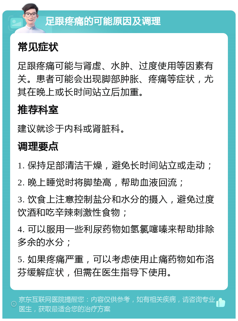 足跟疼痛的可能原因及调理 常见症状 足跟疼痛可能与肾虚、水肿、过度使用等因素有关。患者可能会出现脚部肿胀、疼痛等症状，尤其在晚上或长时间站立后加重。 推荐科室 建议就诊于内科或肾脏科。 调理要点 1. 保持足部清洁干燥，避免长时间站立或走动； 2. 晚上睡觉时将脚垫高，帮助血液回流； 3. 饮食上注意控制盐分和水分的摄入，避免过度饮酒和吃辛辣刺激性食物； 4. 可以服用一些利尿药物如氢氯噻嗪来帮助排除多余的水分； 5. 如果疼痛严重，可以考虑使用止痛药物如布洛芬缓解症状，但需在医生指导下使用。