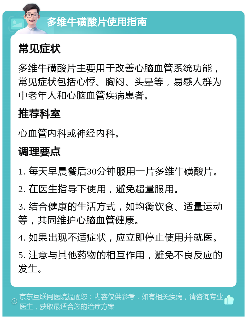 多维牛磺酸片使用指南 常见症状 多维牛磺酸片主要用于改善心脑血管系统功能，常见症状包括心悸、胸闷、头晕等，易感人群为中老年人和心脑血管疾病患者。 推荐科室 心血管内科或神经内科。 调理要点 1. 每天早晨餐后30分钟服用一片多维牛磺酸片。 2. 在医生指导下使用，避免超量服用。 3. 结合健康的生活方式，如均衡饮食、适量运动等，共同维护心脑血管健康。 4. 如果出现不适症状，应立即停止使用并就医。 5. 注意与其他药物的相互作用，避免不良反应的发生。