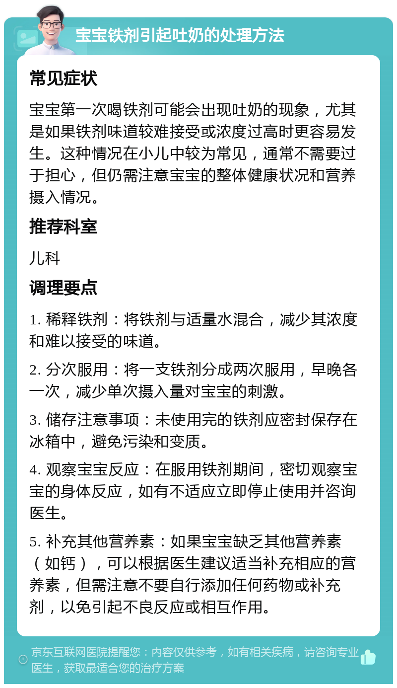 宝宝铁剂引起吐奶的处理方法 常见症状 宝宝第一次喝铁剂可能会出现吐奶的现象，尤其是如果铁剂味道较难接受或浓度过高时更容易发生。这种情况在小儿中较为常见，通常不需要过于担心，但仍需注意宝宝的整体健康状况和营养摄入情况。 推荐科室 儿科 调理要点 1. 稀释铁剂：将铁剂与适量水混合，减少其浓度和难以接受的味道。 2. 分次服用：将一支铁剂分成两次服用，早晚各一次，减少单次摄入量对宝宝的刺激。 3. 储存注意事项：未使用完的铁剂应密封保存在冰箱中，避免污染和变质。 4. 观察宝宝反应：在服用铁剂期间，密切观察宝宝的身体反应，如有不适应立即停止使用并咨询医生。 5. 补充其他营养素：如果宝宝缺乏其他营养素（如钙），可以根据医生建议适当补充相应的营养素，但需注意不要自行添加任何药物或补充剂，以免引起不良反应或相互作用。