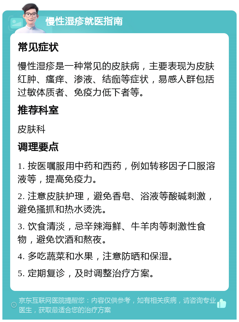 慢性湿疹就医指南 常见症状 慢性湿疹是一种常见的皮肤病，主要表现为皮肤红肿、瘙痒、渗液、结痂等症状，易感人群包括过敏体质者、免疫力低下者等。 推荐科室 皮肤科 调理要点 1. 按医嘱服用中药和西药，例如转移因子口服溶液等，提高免疫力。 2. 注意皮肤护理，避免香皂、浴液等酸碱刺激，避免搔抓和热水烫洗。 3. 饮食清淡，忌辛辣海鲜、牛羊肉等刺激性食物，避免饮酒和熬夜。 4. 多吃蔬菜和水果，注意防晒和保湿。 5. 定期复诊，及时调整治疗方案。