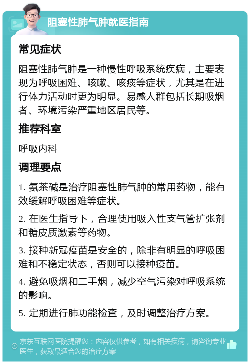 阻塞性肺气肿就医指南 常见症状 阻塞性肺气肿是一种慢性呼吸系统疾病，主要表现为呼吸困难、咳嗽、咳痰等症状，尤其是在进行体力活动时更为明显。易感人群包括长期吸烟者、环境污染严重地区居民等。 推荐科室 呼吸内科 调理要点 1. 氨茶碱是治疗阻塞性肺气肿的常用药物，能有效缓解呼吸困难等症状。 2. 在医生指导下，合理使用吸入性支气管扩张剂和糖皮质激素等药物。 3. 接种新冠疫苗是安全的，除非有明显的呼吸困难和不稳定状态，否则可以接种疫苗。 4. 避免吸烟和二手烟，减少空气污染对呼吸系统的影响。 5. 定期进行肺功能检查，及时调整治疗方案。