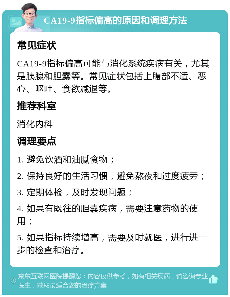 CA19-9指标偏高的原因和调理方法 常见症状 CA19-9指标偏高可能与消化系统疾病有关，尤其是胰腺和胆囊等。常见症状包括上腹部不适、恶心、呕吐、食欲减退等。 推荐科室 消化内科 调理要点 1. 避免饮酒和油腻食物； 2. 保持良好的生活习惯，避免熬夜和过度疲劳； 3. 定期体检，及时发现问题； 4. 如果有既往的胆囊疾病，需要注意药物的使用； 5. 如果指标持续增高，需要及时就医，进行进一步的检查和治疗。