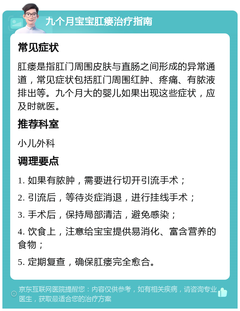 九个月宝宝肛瘘治疗指南 常见症状 肛瘘是指肛门周围皮肤与直肠之间形成的异常通道，常见症状包括肛门周围红肿、疼痛、有脓液排出等。九个月大的婴儿如果出现这些症状，应及时就医。 推荐科室 小儿外科 调理要点 1. 如果有脓肿，需要进行切开引流手术； 2. 引流后，等待炎症消退，进行挂线手术； 3. 手术后，保持局部清洁，避免感染； 4. 饮食上，注意给宝宝提供易消化、富含营养的食物； 5. 定期复查，确保肛瘘完全愈合。