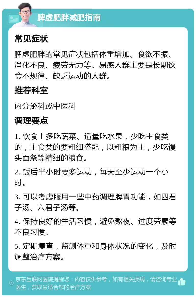 脾虚肥胖减肥指南 常见症状 脾虚肥胖的常见症状包括体重增加、食欲不振、消化不良、疲劳无力等。易感人群主要是长期饮食不规律、缺乏运动的人群。 推荐科室 内分泌科或中医科 调理要点 1. 饮食上多吃蔬菜、适量吃水果，少吃主食类的，主食类的要粗细搭配，以粗粮为主，少吃馒头面条等精细的粮食。 2. 饭后半小时要多运动，每天至少运动一个小时。 3. 可以考虑服用一些中药调理脾胃功能，如四君子汤、六君子汤等。 4. 保持良好的生活习惯，避免熬夜、过度劳累等不良习惯。 5. 定期复查，监测体重和身体状况的变化，及时调整治疗方案。