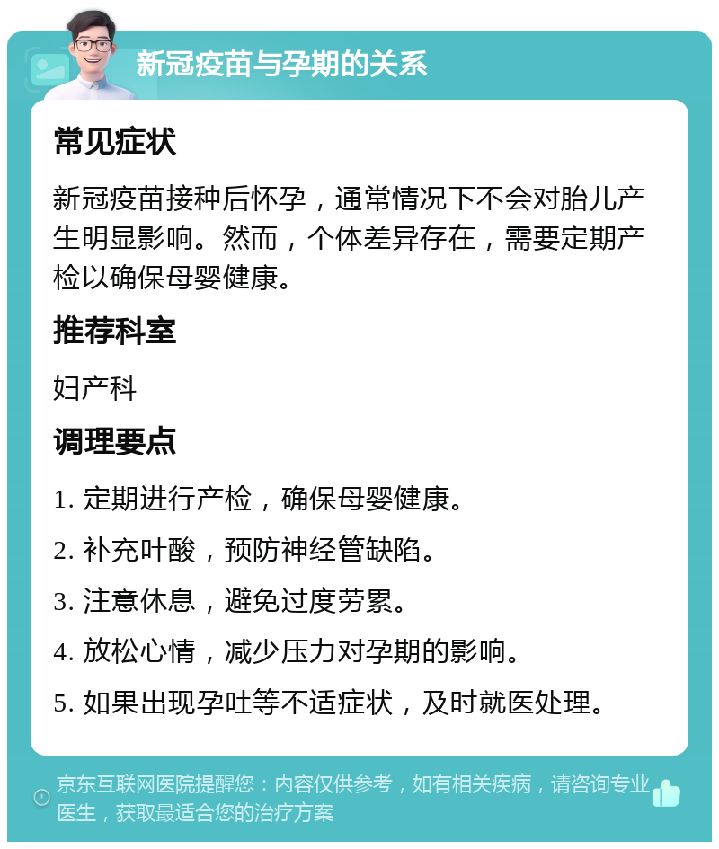 新冠疫苗与孕期的关系 常见症状 新冠疫苗接种后怀孕，通常情况下不会对胎儿产生明显影响。然而，个体差异存在，需要定期产检以确保母婴健康。 推荐科室 妇产科 调理要点 1. 定期进行产检，确保母婴健康。 2. 补充叶酸，预防神经管缺陷。 3. 注意休息，避免过度劳累。 4. 放松心情，减少压力对孕期的影响。 5. 如果出现孕吐等不适症状，及时就医处理。