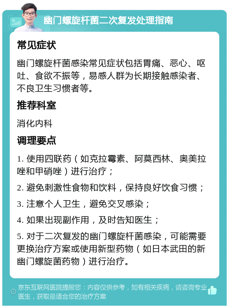 幽门螺旋杆菌二次复发处理指南 常见症状 幽门螺旋杆菌感染常见症状包括胃痛、恶心、呕吐、食欲不振等，易感人群为长期接触感染者、不良卫生习惯者等。 推荐科室 消化内科 调理要点 1. 使用四联药（如克拉霉素、阿莫西林、奥美拉唑和甲硝唑）进行治疗； 2. 避免刺激性食物和饮料，保持良好饮食习惯； 3. 注意个人卫生，避免交叉感染； 4. 如果出现副作用，及时告知医生； 5. 对于二次复发的幽门螺旋杆菌感染，可能需要更换治疗方案或使用新型药物（如日本武田的新幽门螺旋菌药物）进行治疗。