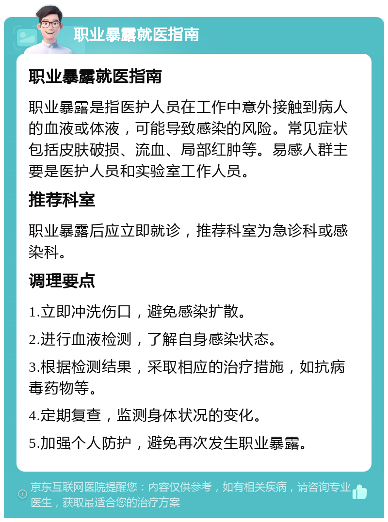 职业暴露就医指南 职业暴露就医指南 职业暴露是指医护人员在工作中意外接触到病人的血液或体液，可能导致感染的风险。常见症状包括皮肤破损、流血、局部红肿等。易感人群主要是医护人员和实验室工作人员。 推荐科室 职业暴露后应立即就诊，推荐科室为急诊科或感染科。 调理要点 1.立即冲洗伤口，避免感染扩散。 2.进行血液检测，了解自身感染状态。 3.根据检测结果，采取相应的治疗措施，如抗病毒药物等。 4.定期复查，监测身体状况的变化。 5.加强个人防护，避免再次发生职业暴露。