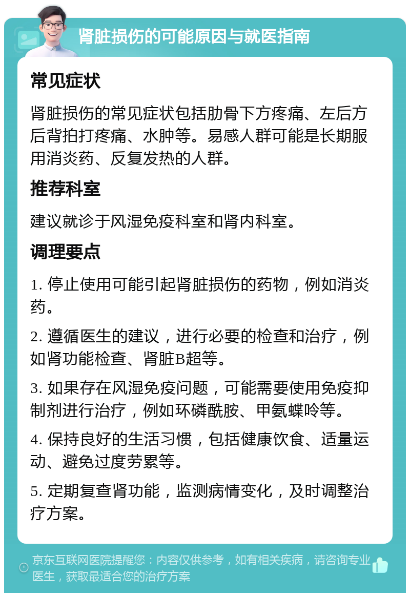 肾脏损伤的可能原因与就医指南 常见症状 肾脏损伤的常见症状包括肋骨下方疼痛、左后方后背拍打疼痛、水肿等。易感人群可能是长期服用消炎药、反复发热的人群。 推荐科室 建议就诊于风湿免疫科室和肾内科室。 调理要点 1. 停止使用可能引起肾脏损伤的药物，例如消炎药。 2. 遵循医生的建议，进行必要的检查和治疗，例如肾功能检查、肾脏B超等。 3. 如果存在风湿免疫问题，可能需要使用免疫抑制剂进行治疗，例如环磷酰胺、甲氨蝶呤等。 4. 保持良好的生活习惯，包括健康饮食、适量运动、避免过度劳累等。 5. 定期复查肾功能，监测病情变化，及时调整治疗方案。