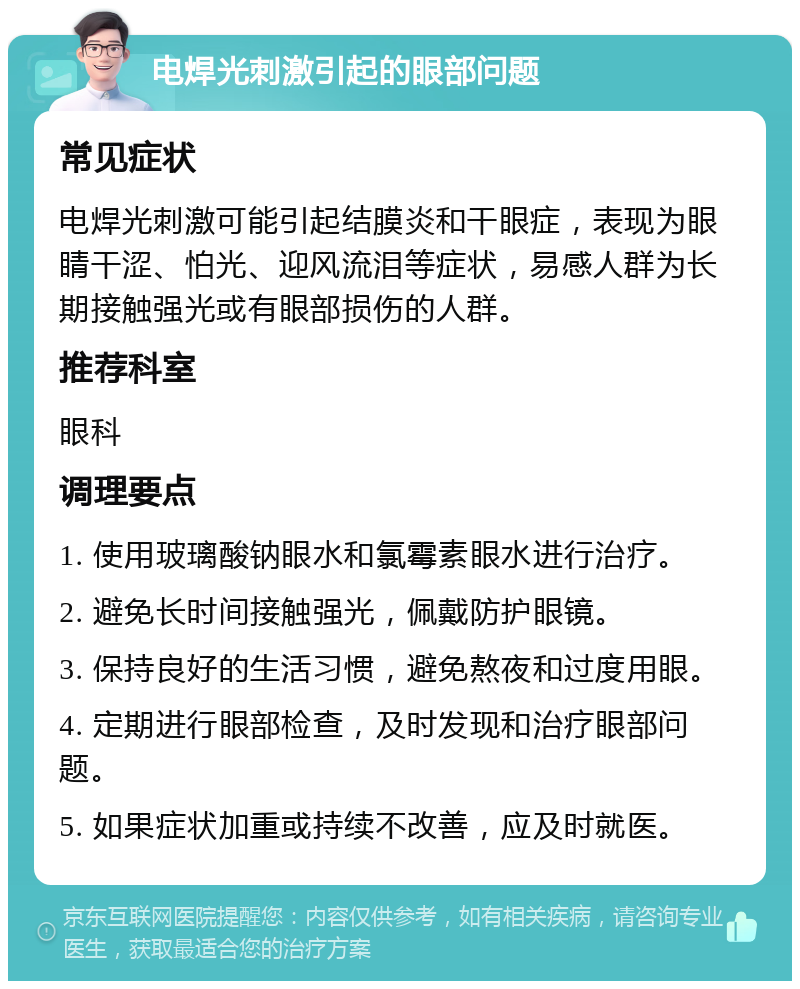 电焊光刺激引起的眼部问题 常见症状 电焊光刺激可能引起结膜炎和干眼症，表现为眼睛干涩、怕光、迎风流泪等症状，易感人群为长期接触强光或有眼部损伤的人群。 推荐科室 眼科 调理要点 1. 使用玻璃酸钠眼水和氯霉素眼水进行治疗。 2. 避免长时间接触强光，佩戴防护眼镜。 3. 保持良好的生活习惯，避免熬夜和过度用眼。 4. 定期进行眼部检查，及时发现和治疗眼部问题。 5. 如果症状加重或持续不改善，应及时就医。