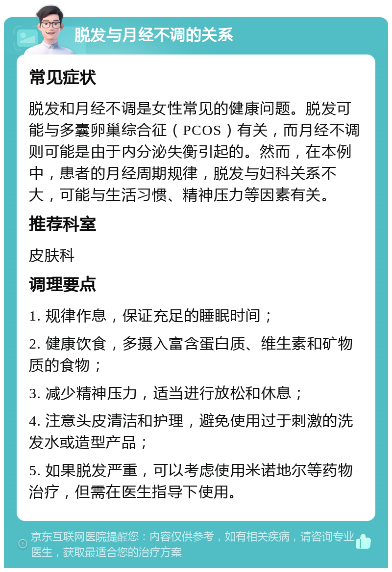 脱发与月经不调的关系 常见症状 脱发和月经不调是女性常见的健康问题。脱发可能与多囊卵巢综合征（PCOS）有关，而月经不调则可能是由于内分泌失衡引起的。然而，在本例中，患者的月经周期规律，脱发与妇科关系不大，可能与生活习惯、精神压力等因素有关。 推荐科室 皮肤科 调理要点 1. 规律作息，保证充足的睡眠时间； 2. 健康饮食，多摄入富含蛋白质、维生素和矿物质的食物； 3. 减少精神压力，适当进行放松和休息； 4. 注意头皮清洁和护理，避免使用过于刺激的洗发水或造型产品； 5. 如果脱发严重，可以考虑使用米诺地尔等药物治疗，但需在医生指导下使用。