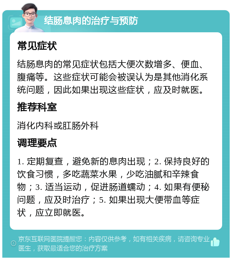 结肠息肉的治疗与预防 常见症状 结肠息肉的常见症状包括大便次数增多、便血、腹痛等。这些症状可能会被误认为是其他消化系统问题，因此如果出现这些症状，应及时就医。 推荐科室 消化内科或肛肠外科 调理要点 1. 定期复查，避免新的息肉出现；2. 保持良好的饮食习惯，多吃蔬菜水果，少吃油腻和辛辣食物；3. 适当运动，促进肠道蠕动；4. 如果有便秘问题，应及时治疗；5. 如果出现大便带血等症状，应立即就医。