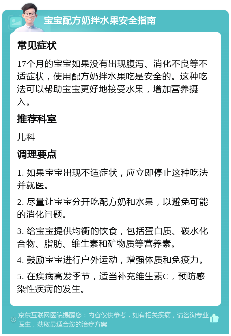 宝宝配方奶拌水果安全指南 常见症状 17个月的宝宝如果没有出现腹泻、消化不良等不适症状，使用配方奶拌水果吃是安全的。这种吃法可以帮助宝宝更好地接受水果，增加营养摄入。 推荐科室 儿科 调理要点 1. 如果宝宝出现不适症状，应立即停止这种吃法并就医。 2. 尽量让宝宝分开吃配方奶和水果，以避免可能的消化问题。 3. 给宝宝提供均衡的饮食，包括蛋白质、碳水化合物、脂肪、维生素和矿物质等营养素。 4. 鼓励宝宝进行户外运动，增强体质和免疫力。 5. 在疾病高发季节，适当补充维生素C，预防感染性疾病的发生。