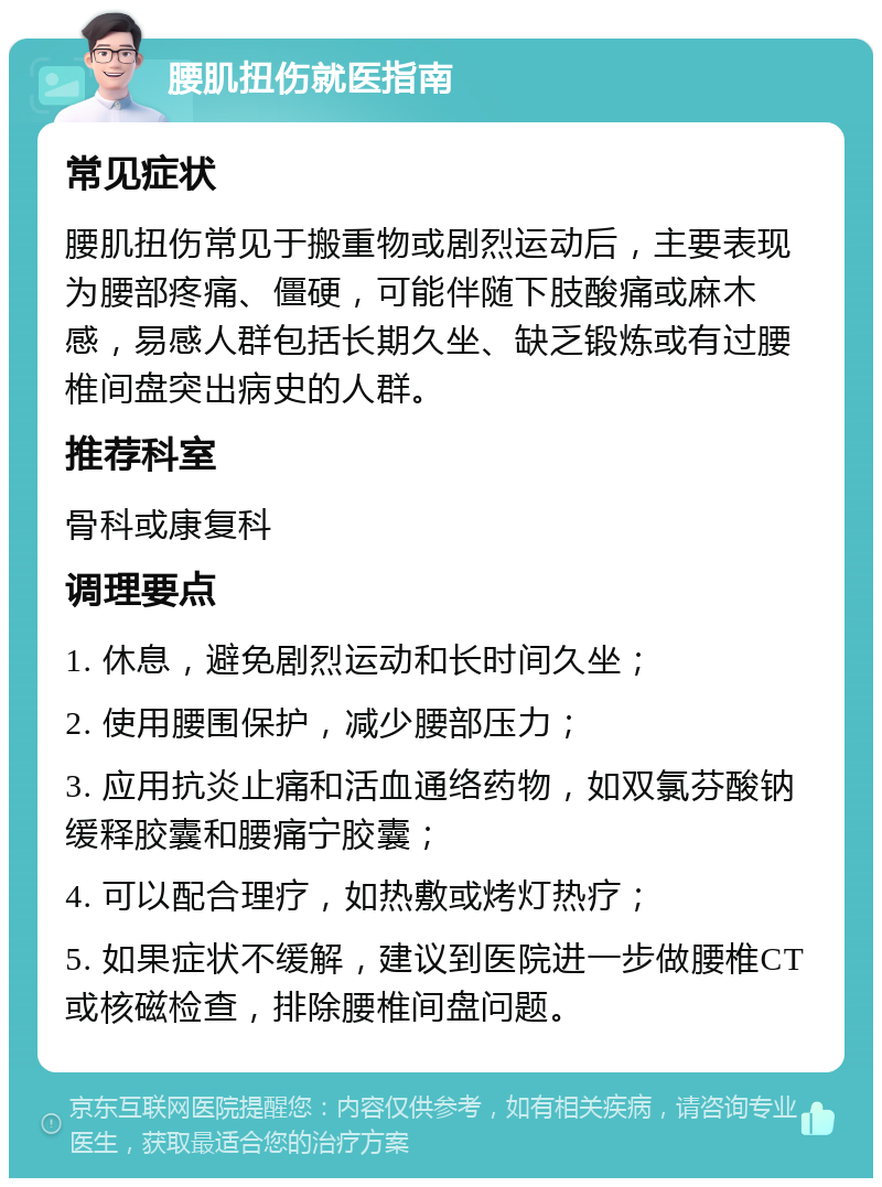 腰肌扭伤就医指南 常见症状 腰肌扭伤常见于搬重物或剧烈运动后，主要表现为腰部疼痛、僵硬，可能伴随下肢酸痛或麻木感，易感人群包括长期久坐、缺乏锻炼或有过腰椎间盘突出病史的人群。 推荐科室 骨科或康复科 调理要点 1. 休息，避免剧烈运动和长时间久坐； 2. 使用腰围保护，减少腰部压力； 3. 应用抗炎止痛和活血通络药物，如双氯芬酸钠缓释胶囊和腰痛宁胶囊； 4. 可以配合理疗，如热敷或烤灯热疗； 5. 如果症状不缓解，建议到医院进一步做腰椎CT或核磁检查，排除腰椎间盘问题。