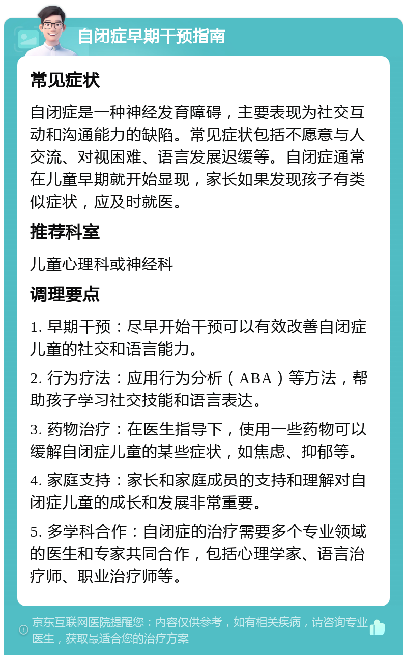 自闭症早期干预指南 常见症状 自闭症是一种神经发育障碍，主要表现为社交互动和沟通能力的缺陷。常见症状包括不愿意与人交流、对视困难、语言发展迟缓等。自闭症通常在儿童早期就开始显现，家长如果发现孩子有类似症状，应及时就医。 推荐科室 儿童心理科或神经科 调理要点 1. 早期干预：尽早开始干预可以有效改善自闭症儿童的社交和语言能力。 2. 行为疗法：应用行为分析（ABA）等方法，帮助孩子学习社交技能和语言表达。 3. 药物治疗：在医生指导下，使用一些药物可以缓解自闭症儿童的某些症状，如焦虑、抑郁等。 4. 家庭支持：家长和家庭成员的支持和理解对自闭症儿童的成长和发展非常重要。 5. 多学科合作：自闭症的治疗需要多个专业领域的医生和专家共同合作，包括心理学家、语言治疗师、职业治疗师等。