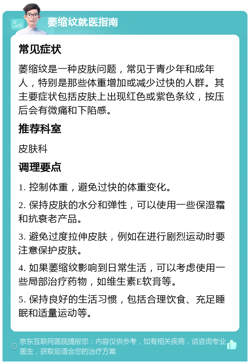 萎缩纹就医指南 常见症状 萎缩纹是一种皮肤问题，常见于青少年和成年人，特别是那些体重增加或减少过快的人群。其主要症状包括皮肤上出现红色或紫色条纹，按压后会有微痛和下陷感。 推荐科室 皮肤科 调理要点 1. 控制体重，避免过快的体重变化。 2. 保持皮肤的水分和弹性，可以使用一些保湿霜和抗衰老产品。 3. 避免过度拉伸皮肤，例如在进行剧烈运动时要注意保护皮肤。 4. 如果萎缩纹影响到日常生活，可以考虑使用一些局部治疗药物，如维生素E软膏等。 5. 保持良好的生活习惯，包括合理饮食、充足睡眠和适量运动等。