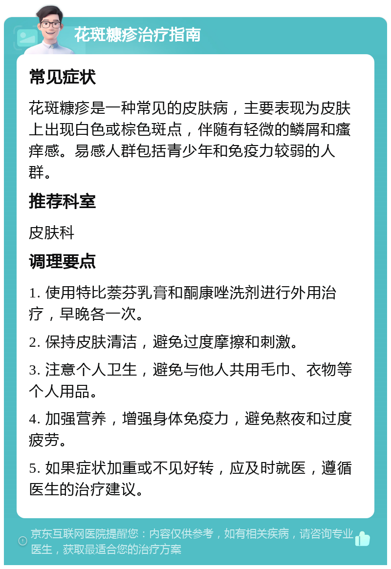 花斑糠疹治疗指南 常见症状 花斑糠疹是一种常见的皮肤病，主要表现为皮肤上出现白色或棕色斑点，伴随有轻微的鳞屑和瘙痒感。易感人群包括青少年和免疫力较弱的人群。 推荐科室 皮肤科 调理要点 1. 使用特比萘芬乳膏和酮康唑洗剂进行外用治疗，早晚各一次。 2. 保持皮肤清洁，避免过度摩擦和刺激。 3. 注意个人卫生，避免与他人共用毛巾、衣物等个人用品。 4. 加强营养，增强身体免疫力，避免熬夜和过度疲劳。 5. 如果症状加重或不见好转，应及时就医，遵循医生的治疗建议。