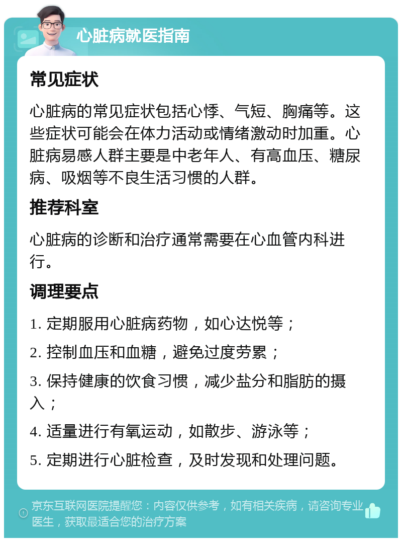 心脏病就医指南 常见症状 心脏病的常见症状包括心悸、气短、胸痛等。这些症状可能会在体力活动或情绪激动时加重。心脏病易感人群主要是中老年人、有高血压、糖尿病、吸烟等不良生活习惯的人群。 推荐科室 心脏病的诊断和治疗通常需要在心血管内科进行。 调理要点 1. 定期服用心脏病药物，如心达悦等； 2. 控制血压和血糖，避免过度劳累； 3. 保持健康的饮食习惯，减少盐分和脂肪的摄入； 4. 适量进行有氧运动，如散步、游泳等； 5. 定期进行心脏检查，及时发现和处理问题。