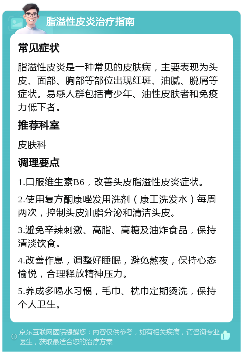 脂溢性皮炎治疗指南 常见症状 脂溢性皮炎是一种常见的皮肤病，主要表现为头皮、面部、胸部等部位出现红斑、油腻、脱屑等症状。易感人群包括青少年、油性皮肤者和免疫力低下者。 推荐科室 皮肤科 调理要点 1.口服维生素B6，改善头皮脂溢性皮炎症状。 2.使用复方酮康唑发用洗剂（康王洗发水）每周两次，控制头皮油脂分泌和清洁头皮。 3.避免辛辣刺激、高脂、高糖及油炸食品，保持清淡饮食。 4.改善作息，调整好睡眠，避免熬夜，保持心态愉悦，合理释放精神压力。 5.养成多喝水习惯，毛巾、枕巾定期烫洗，保持个人卫生。