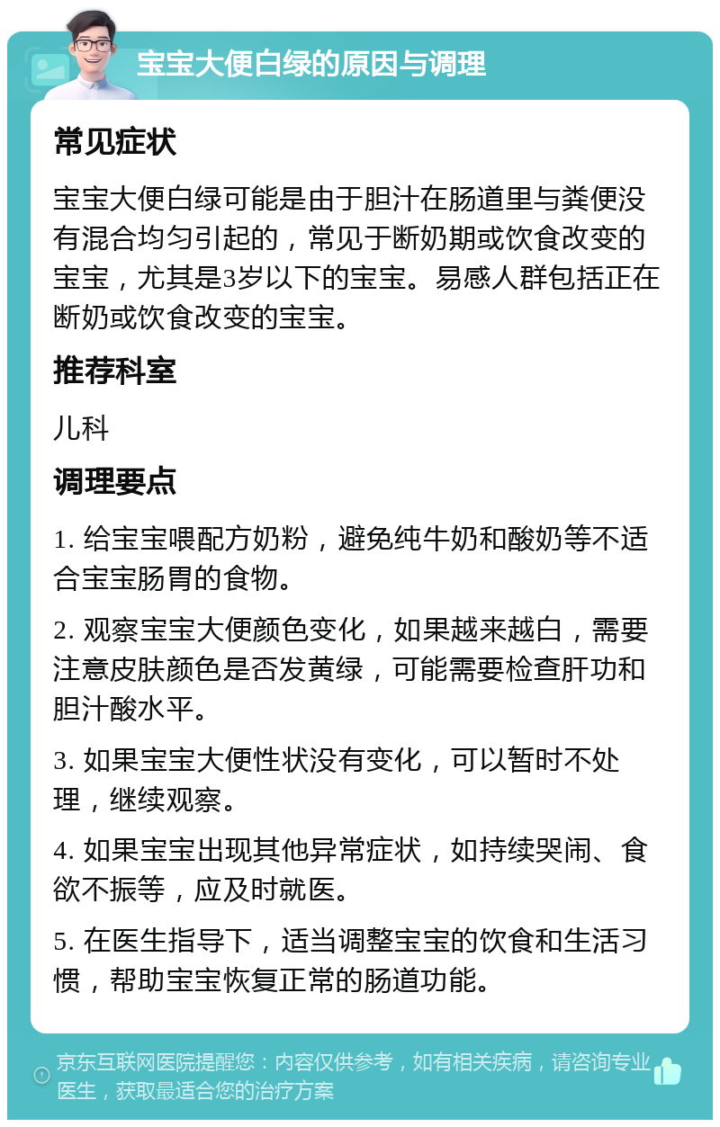 宝宝大便白绿的原因与调理 常见症状 宝宝大便白绿可能是由于胆汁在肠道里与粪便没有混合均匀引起的，常见于断奶期或饮食改变的宝宝，尤其是3岁以下的宝宝。易感人群包括正在断奶或饮食改变的宝宝。 推荐科室 儿科 调理要点 1. 给宝宝喂配方奶粉，避免纯牛奶和酸奶等不适合宝宝肠胃的食物。 2. 观察宝宝大便颜色变化，如果越来越白，需要注意皮肤颜色是否发黄绿，可能需要检查肝功和胆汁酸水平。 3. 如果宝宝大便性状没有变化，可以暂时不处理，继续观察。 4. 如果宝宝出现其他异常症状，如持续哭闹、食欲不振等，应及时就医。 5. 在医生指导下，适当调整宝宝的饮食和生活习惯，帮助宝宝恢复正常的肠道功能。