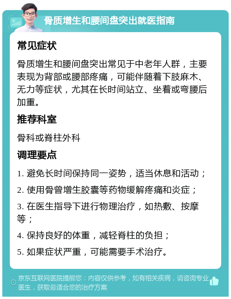 骨质增生和腰间盘突出就医指南 常见症状 骨质增生和腰间盘突出常见于中老年人群，主要表现为背部或腰部疼痛，可能伴随着下肢麻木、无力等症状，尤其在长时间站立、坐着或弯腰后加重。 推荐科室 骨科或脊柱外科 调理要点 1. 避免长时间保持同一姿势，适当休息和活动； 2. 使用骨曾增生胶囊等药物缓解疼痛和炎症； 3. 在医生指导下进行物理治疗，如热敷、按摩等； 4. 保持良好的体重，减轻脊柱的负担； 5. 如果症状严重，可能需要手术治疗。