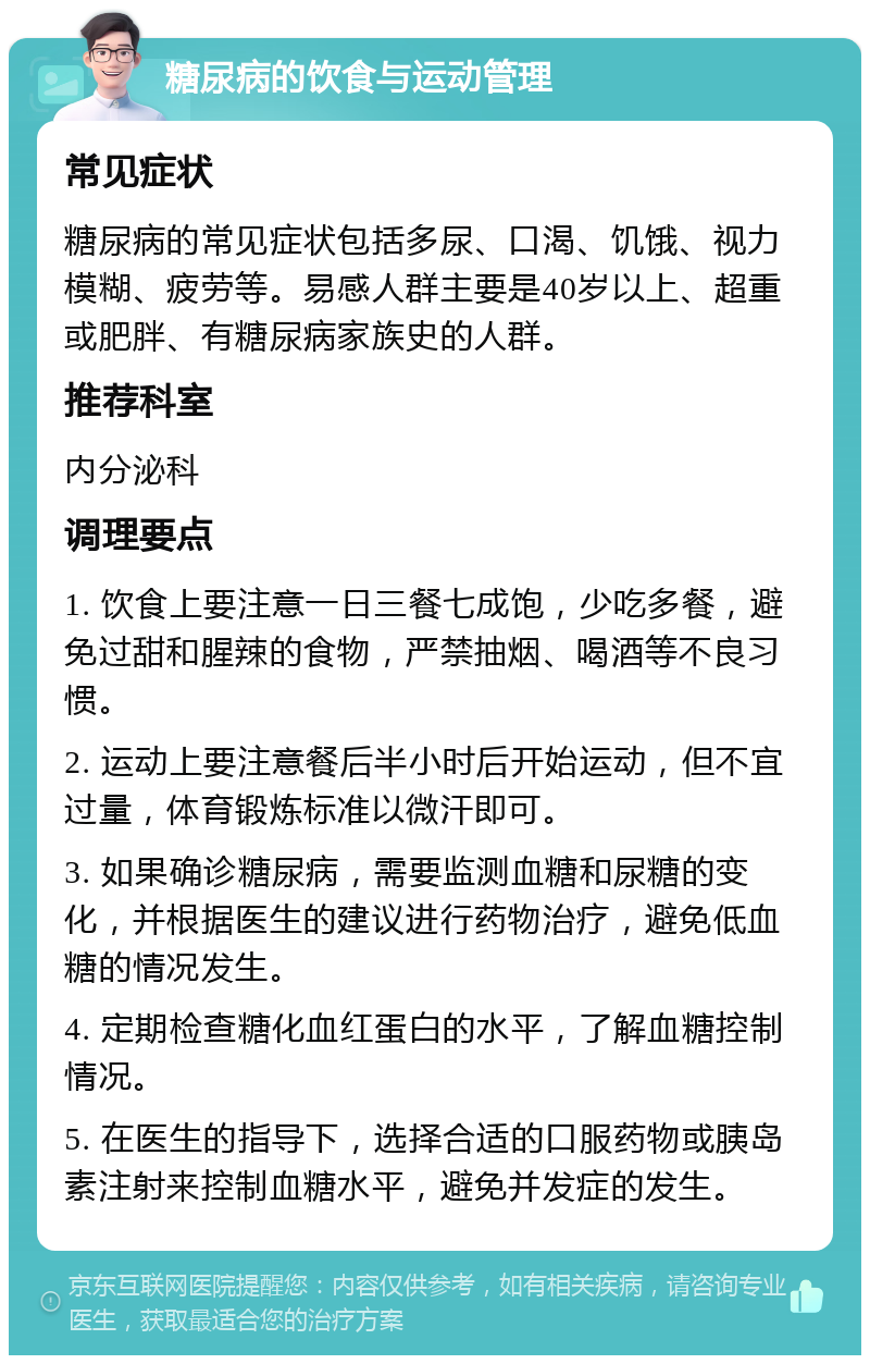 糖尿病的饮食与运动管理 常见症状 糖尿病的常见症状包括多尿、口渴、饥饿、视力模糊、疲劳等。易感人群主要是40岁以上、超重或肥胖、有糖尿病家族史的人群。 推荐科室 内分泌科 调理要点 1. 饮食上要注意一日三餐七成饱，少吃多餐，避免过甜和腥辣的食物，严禁抽烟、喝酒等不良习惯。 2. 运动上要注意餐后半小时后开始运动，但不宜过量，体育锻炼标准以微汗即可。 3. 如果确诊糖尿病，需要监测血糖和尿糖的变化，并根据医生的建议进行药物治疗，避免低血糖的情况发生。 4. 定期检查糖化血红蛋白的水平，了解血糖控制情况。 5. 在医生的指导下，选择合适的口服药物或胰岛素注射来控制血糖水平，避免并发症的发生。