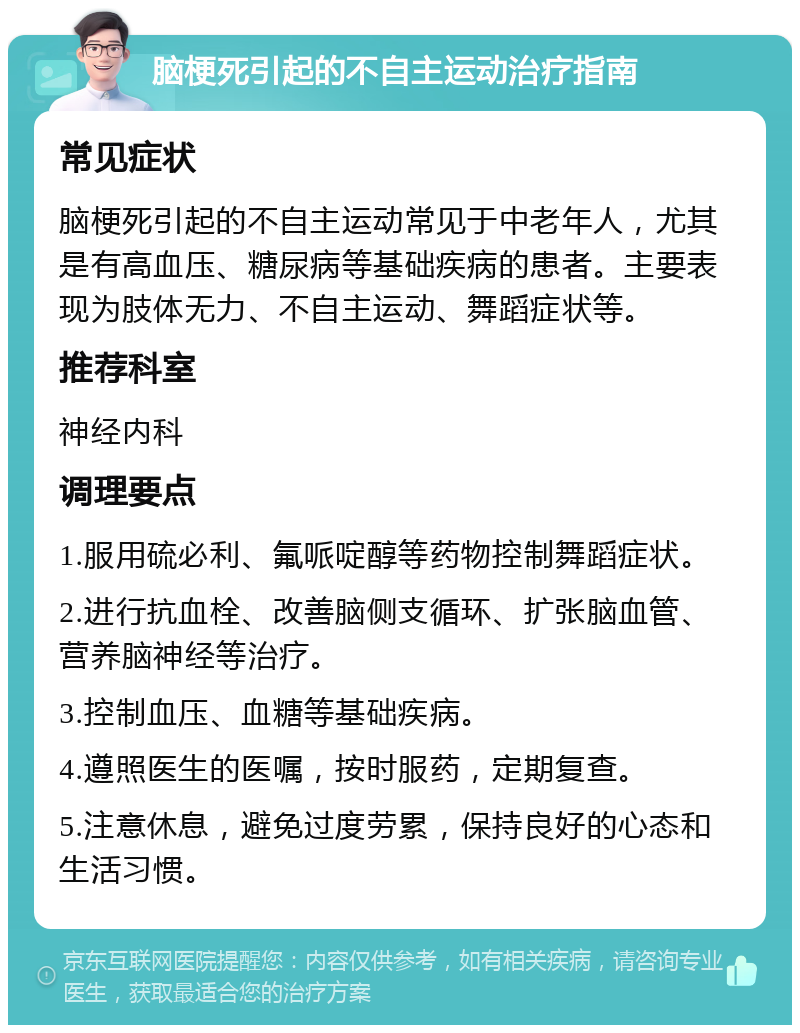 脑梗死引起的不自主运动治疗指南 常见症状 脑梗死引起的不自主运动常见于中老年人，尤其是有高血压、糖尿病等基础疾病的患者。主要表现为肢体无力、不自主运动、舞蹈症状等。 推荐科室 神经内科 调理要点 1.服用硫必利、氟哌啶醇等药物控制舞蹈症状。 2.进行抗血栓、改善脑侧支循环、扩张脑血管、营养脑神经等治疗。 3.控制血压、血糖等基础疾病。 4.遵照医生的医嘱，按时服药，定期复查。 5.注意休息，避免过度劳累，保持良好的心态和生活习惯。