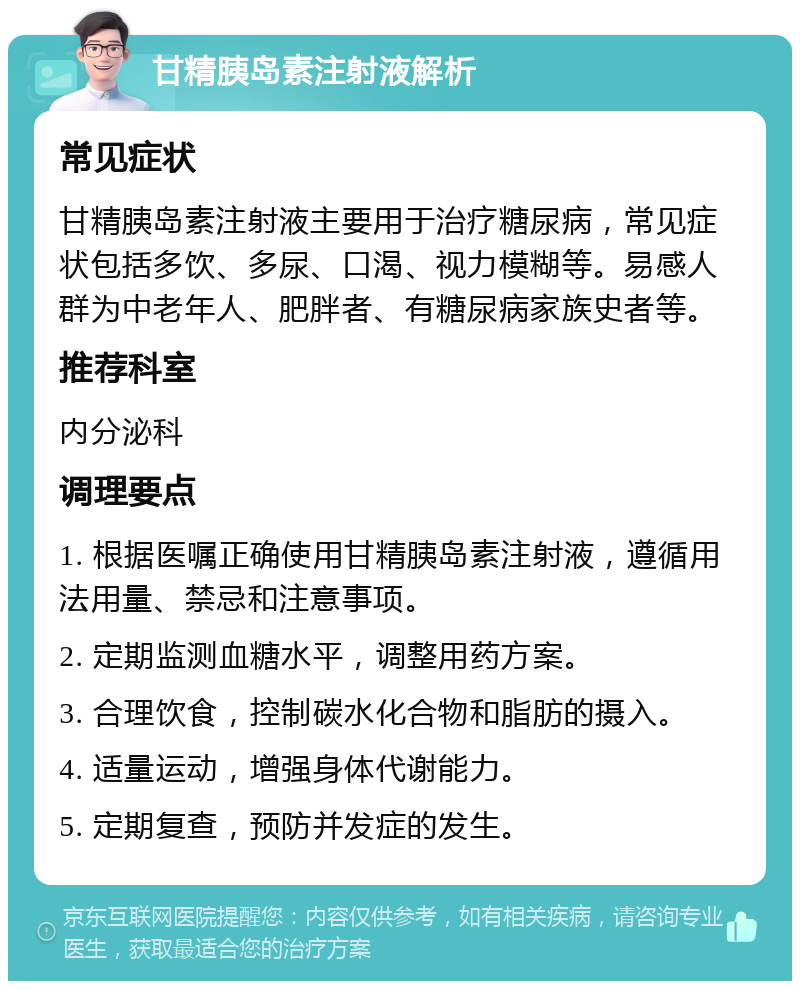 甘精胰岛素注射液解析 常见症状 甘精胰岛素注射液主要用于治疗糖尿病，常见症状包括多饮、多尿、口渴、视力模糊等。易感人群为中老年人、肥胖者、有糖尿病家族史者等。 推荐科室 内分泌科 调理要点 1. 根据医嘱正确使用甘精胰岛素注射液，遵循用法用量、禁忌和注意事项。 2. 定期监测血糖水平，调整用药方案。 3. 合理饮食，控制碳水化合物和脂肪的摄入。 4. 适量运动，增强身体代谢能力。 5. 定期复查，预防并发症的发生。