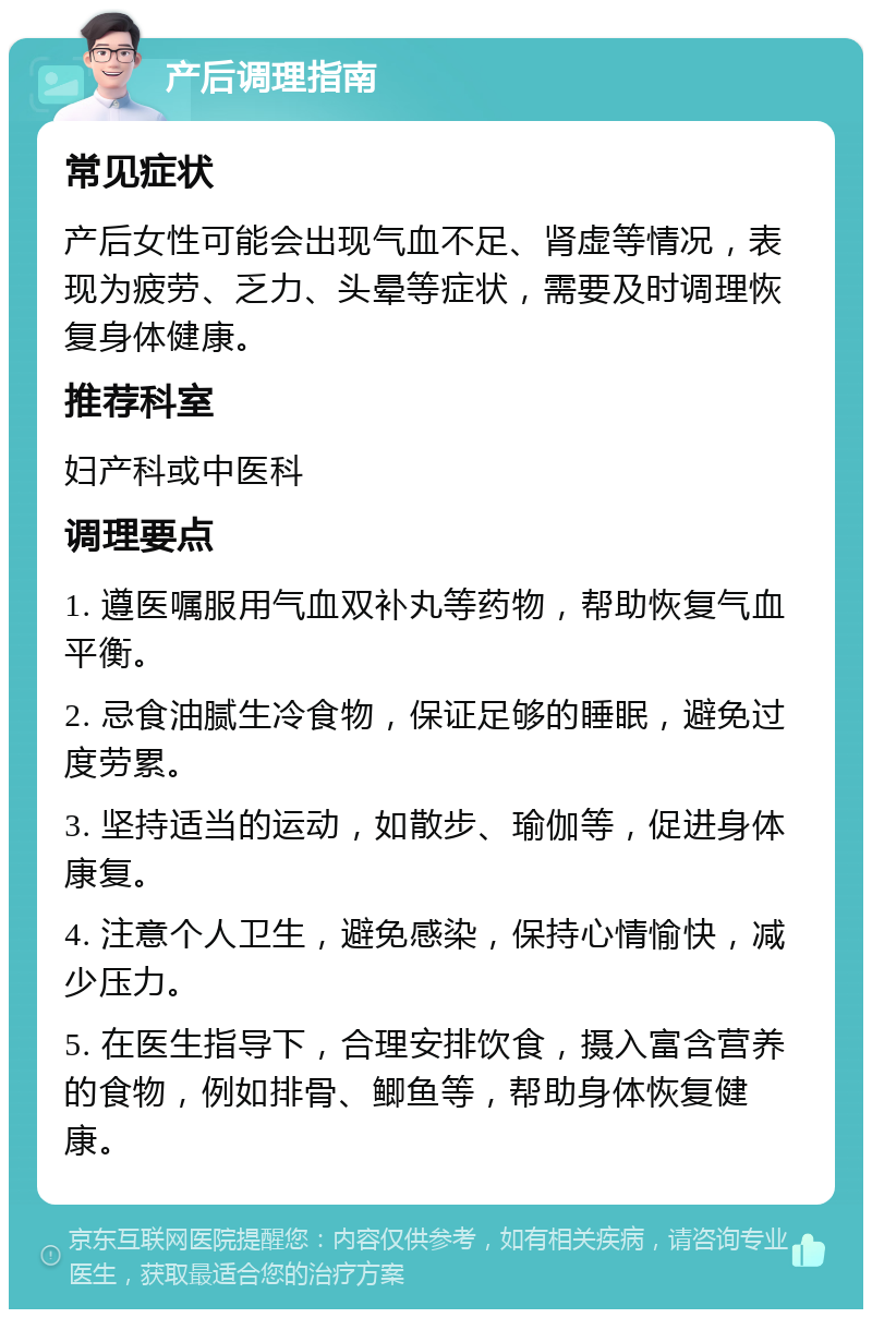 产后调理指南 常见症状 产后女性可能会出现气血不足、肾虚等情况，表现为疲劳、乏力、头晕等症状，需要及时调理恢复身体健康。 推荐科室 妇产科或中医科 调理要点 1. 遵医嘱服用气血双补丸等药物，帮助恢复气血平衡。 2. 忌食油腻生冷食物，保证足够的睡眠，避免过度劳累。 3. 坚持适当的运动，如散步、瑜伽等，促进身体康复。 4. 注意个人卫生，避免感染，保持心情愉快，减少压力。 5. 在医生指导下，合理安排饮食，摄入富含营养的食物，例如排骨、鲫鱼等，帮助身体恢复健康。