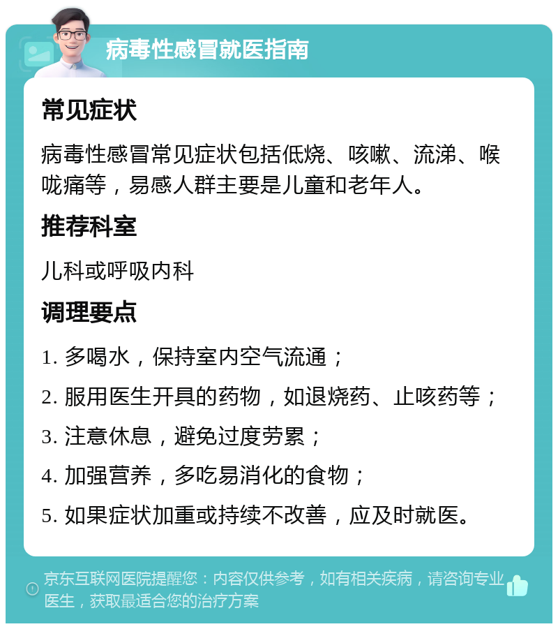 病毒性感冒就医指南 常见症状 病毒性感冒常见症状包括低烧、咳嗽、流涕、喉咙痛等，易感人群主要是儿童和老年人。 推荐科室 儿科或呼吸内科 调理要点 1. 多喝水，保持室内空气流通； 2. 服用医生开具的药物，如退烧药、止咳药等； 3. 注意休息，避免过度劳累； 4. 加强营养，多吃易消化的食物； 5. 如果症状加重或持续不改善，应及时就医。