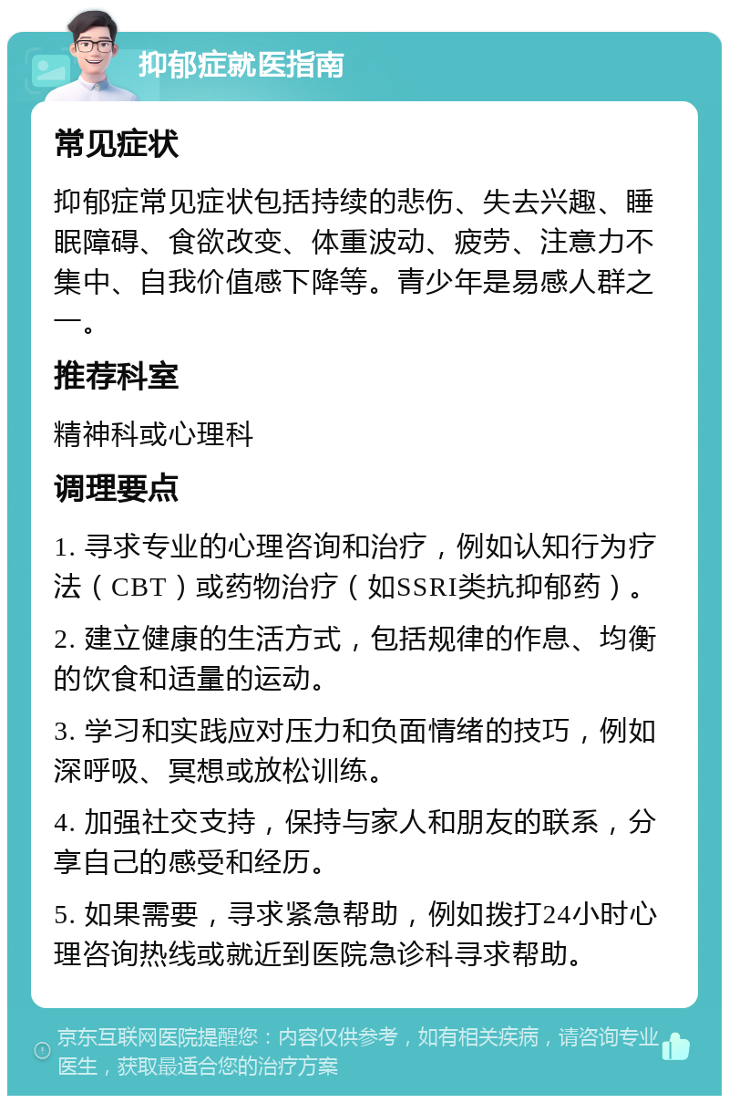 抑郁症就医指南 常见症状 抑郁症常见症状包括持续的悲伤、失去兴趣、睡眠障碍、食欲改变、体重波动、疲劳、注意力不集中、自我价值感下降等。青少年是易感人群之一。 推荐科室 精神科或心理科 调理要点 1. 寻求专业的心理咨询和治疗，例如认知行为疗法（CBT）或药物治疗（如SSRI类抗抑郁药）。 2. 建立健康的生活方式，包括规律的作息、均衡的饮食和适量的运动。 3. 学习和实践应对压力和负面情绪的技巧，例如深呼吸、冥想或放松训练。 4. 加强社交支持，保持与家人和朋友的联系，分享自己的感受和经历。 5. 如果需要，寻求紧急帮助，例如拨打24小时心理咨询热线或就近到医院急诊科寻求帮助。