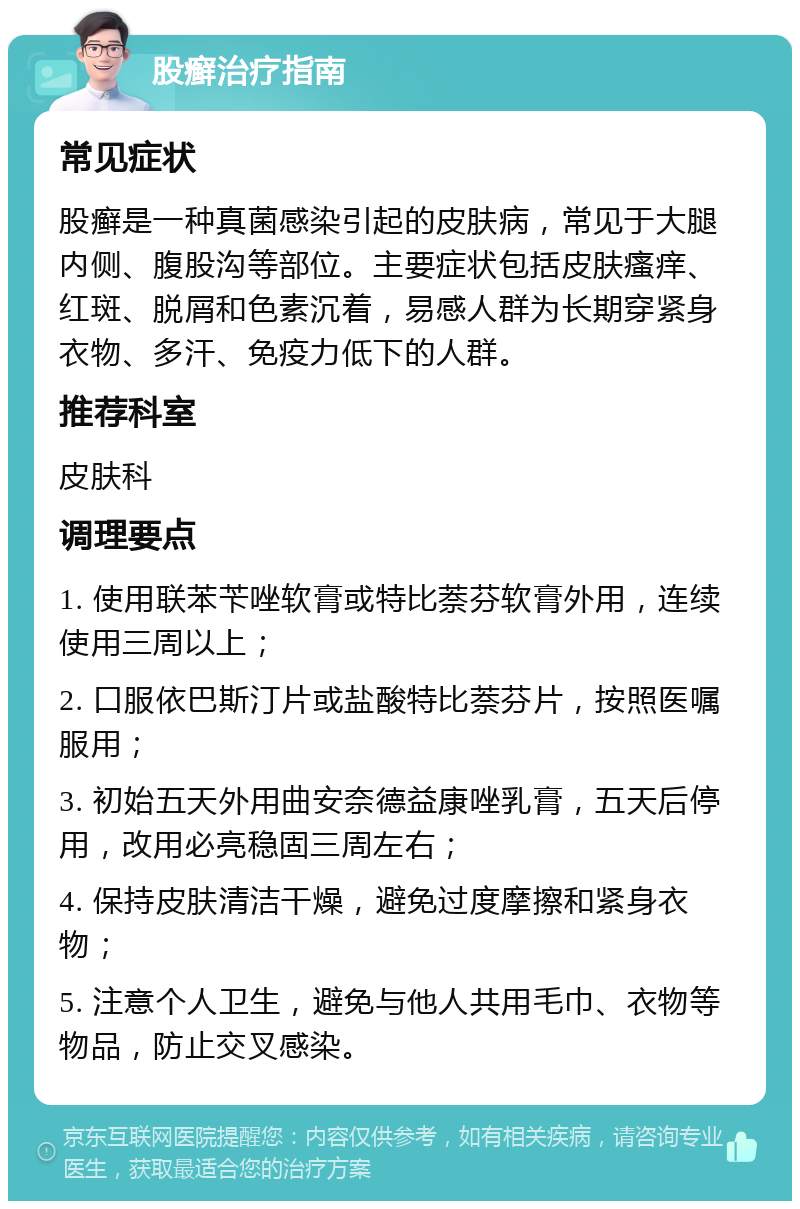 股癣治疗指南 常见症状 股癣是一种真菌感染引起的皮肤病，常见于大腿内侧、腹股沟等部位。主要症状包括皮肤瘙痒、红斑、脱屑和色素沉着，易感人群为长期穿紧身衣物、多汗、免疫力低下的人群。 推荐科室 皮肤科 调理要点 1. 使用联苯苄唑软膏或特比萘芬软膏外用，连续使用三周以上； 2. 口服依巴斯汀片或盐酸特比萘芬片，按照医嘱服用； 3. 初始五天外用曲安奈德益康唑乳膏，五天后停用，改用必亮稳固三周左右； 4. 保持皮肤清洁干燥，避免过度摩擦和紧身衣物； 5. 注意个人卫生，避免与他人共用毛巾、衣物等物品，防止交叉感染。