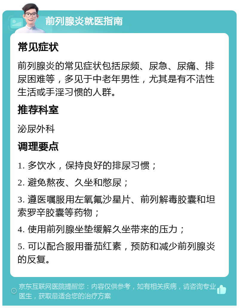 前列腺炎就医指南 常见症状 前列腺炎的常见症状包括尿频、尿急、尿痛、排尿困难等，多见于中老年男性，尤其是有不洁性生活或手淫习惯的人群。 推荐科室 泌尿外科 调理要点 1. 多饮水，保持良好的排尿习惯； 2. 避免熬夜、久坐和憋尿； 3. 遵医嘱服用左氧氟沙星片、前列解毒胶囊和坦索罗辛胶囊等药物； 4. 使用前列腺坐垫缓解久坐带来的压力； 5. 可以配合服用番茄红素，预防和减少前列腺炎的反复。